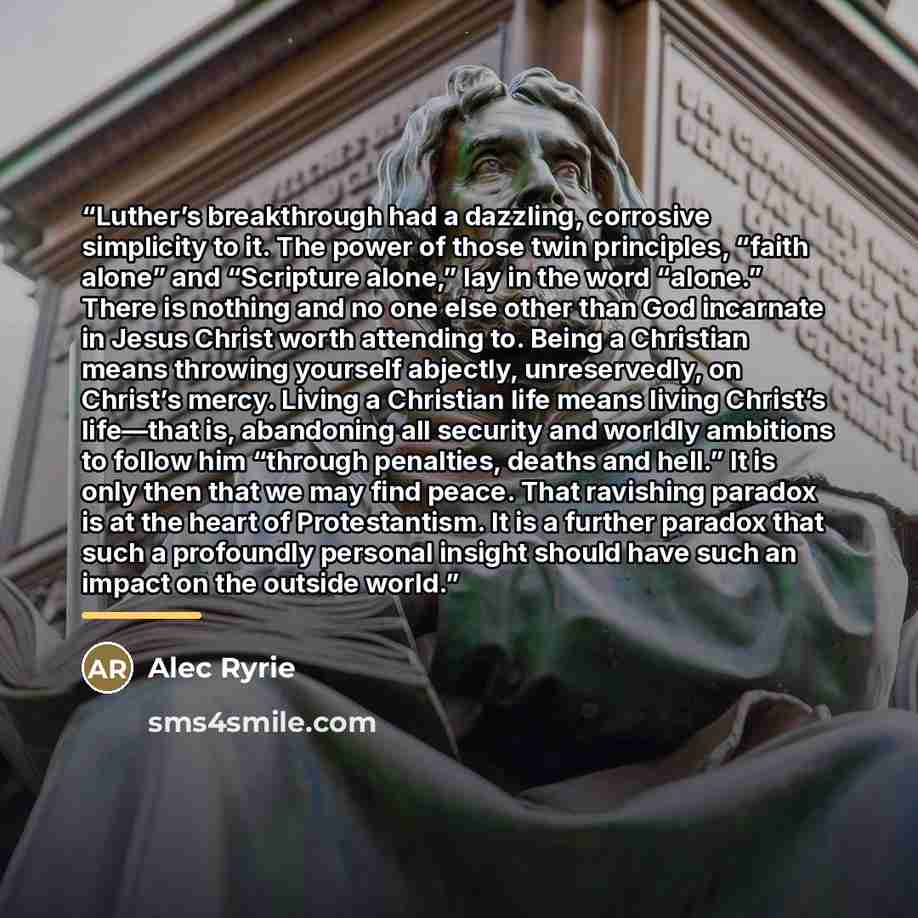“Luther’s breakthrough had a dazzling, corrosive simplicity to it. The power of those twin principles, “faith alone” and “Scripture alone,” lay in the word “alone.” There is nothing and no one else other than God incarnate in Jesus Christ worth attending to. Being a Christian means throwing…” quote by Alec Ryrie