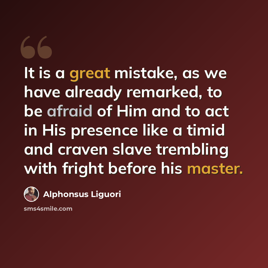 “It is a great mistake, as we have already remarked, to be afraid of Him and to act in His presence like a timid and craven slave trembling with fright before his master.” quote by Alphonsus Liguori