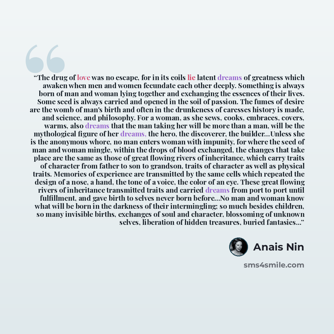 “The drug of love was no escape, for in its coils lie latent dreams of greatness which awaken when men and women fecundate each other deeply. Something is always born of man and woman lying together and exchanging the essences of their lives. Some seed is always carried and opened in the soil of…” quote by Anaïs Nin