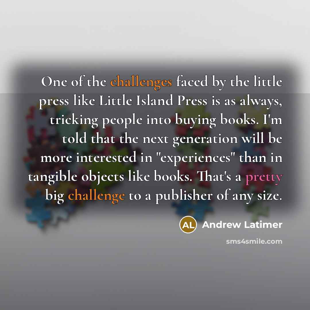 “One of the challenges faced by the little press like Little Island Press is as always, tricking people into buying books. I'm told that the next generation will be more interested in "experiences" than in tangible objects like books. That's a pretty big challenge to a publisher of any size.” quote by Andrew Latimer
