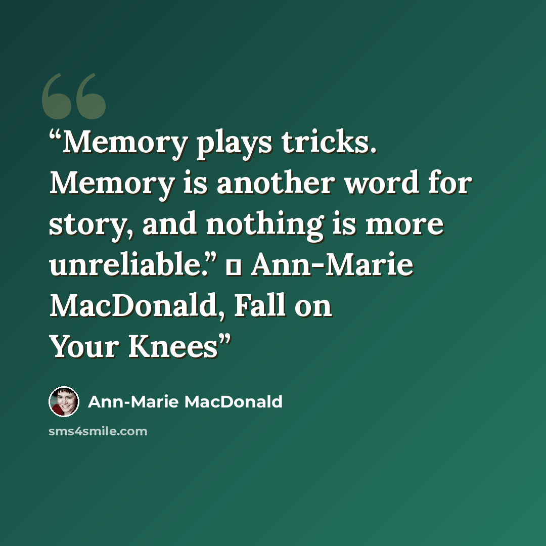 “Memory plays tricks. Memory is another word for story, and nothing is more unreliable.” ― Ann-Marie MacDonald, Fall on Your Knees” quote by Ann-Marie MacDonald