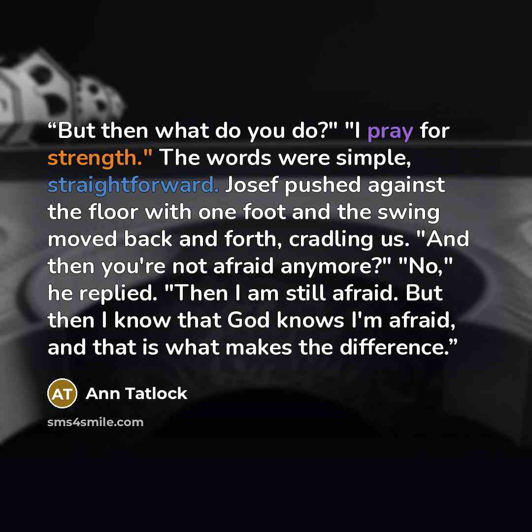 “But then what do you do?" "I pray for strength." The words were simple, straightforward. Josef pushed against the floor with one foot and the swing moved back and forth, cradling us. "And then you're not afraid anymore?" "No," he replied. "Then I am still afraid. But then I know that God knows I'm…” quote by Ann Tatlock