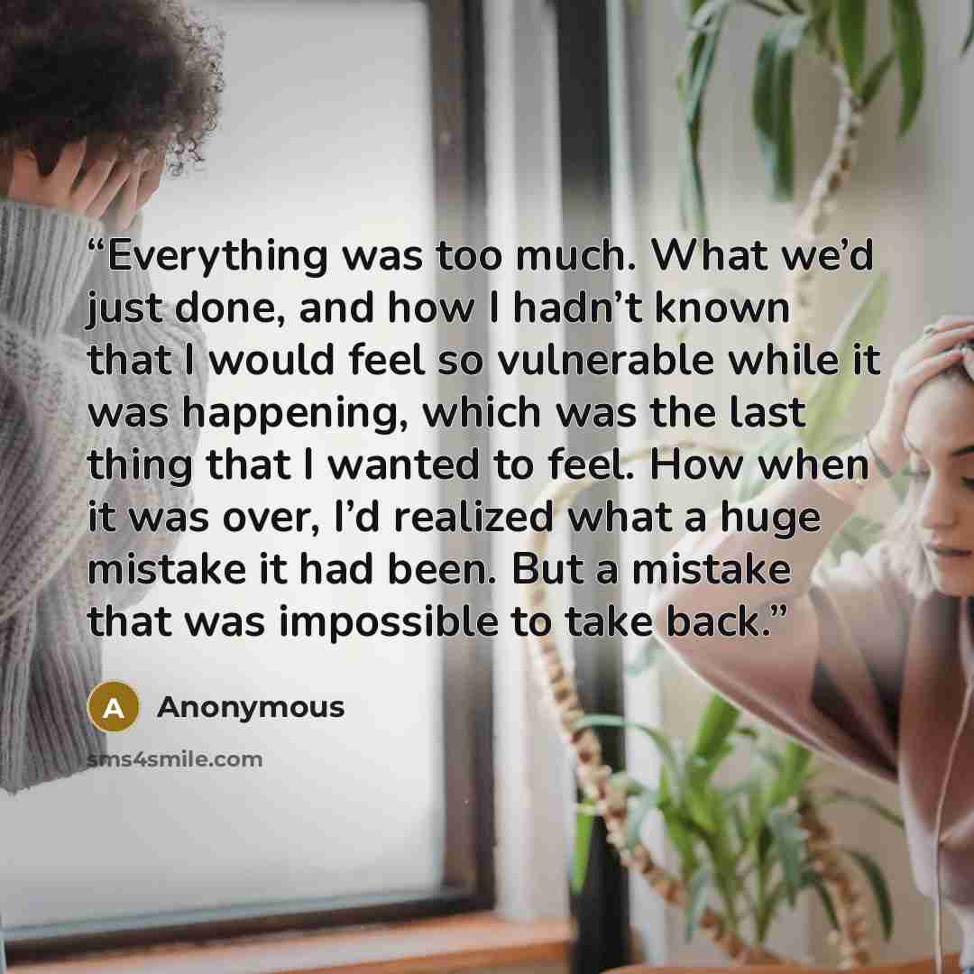 “Everything was too much. What we’d just done, and how I hadn’t known that I would feel so vulnerable while it was happening, which was the last thing that I wanted to feel. How when it was over, I’d realized what a huge mistake it had been. But a mistake that was impossible to take back.” quote by Anonymous