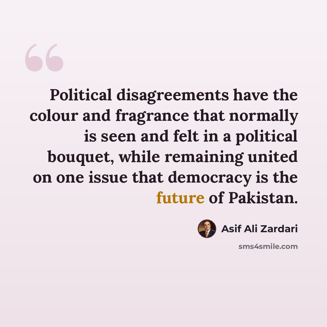 “Political disagreements have the colour and fragrance that normally is seen and felt in a political bouquet, while remaining united on one issue that democracy is the future of Pakistan.” quote by Asif Ali Zardari