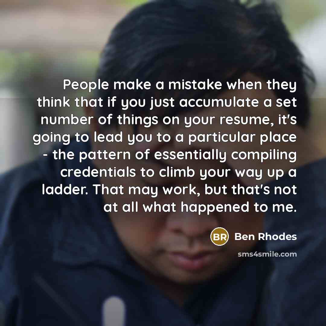 “People make a mistake when they think that if you just accumulate a set number of things on your resume, it's going to lead you to a particular place - the pattern of essentially compiling credentials to climb your way up a ladder. That may work, but that's not at all what happened to me.” quote by Ben Rhodes