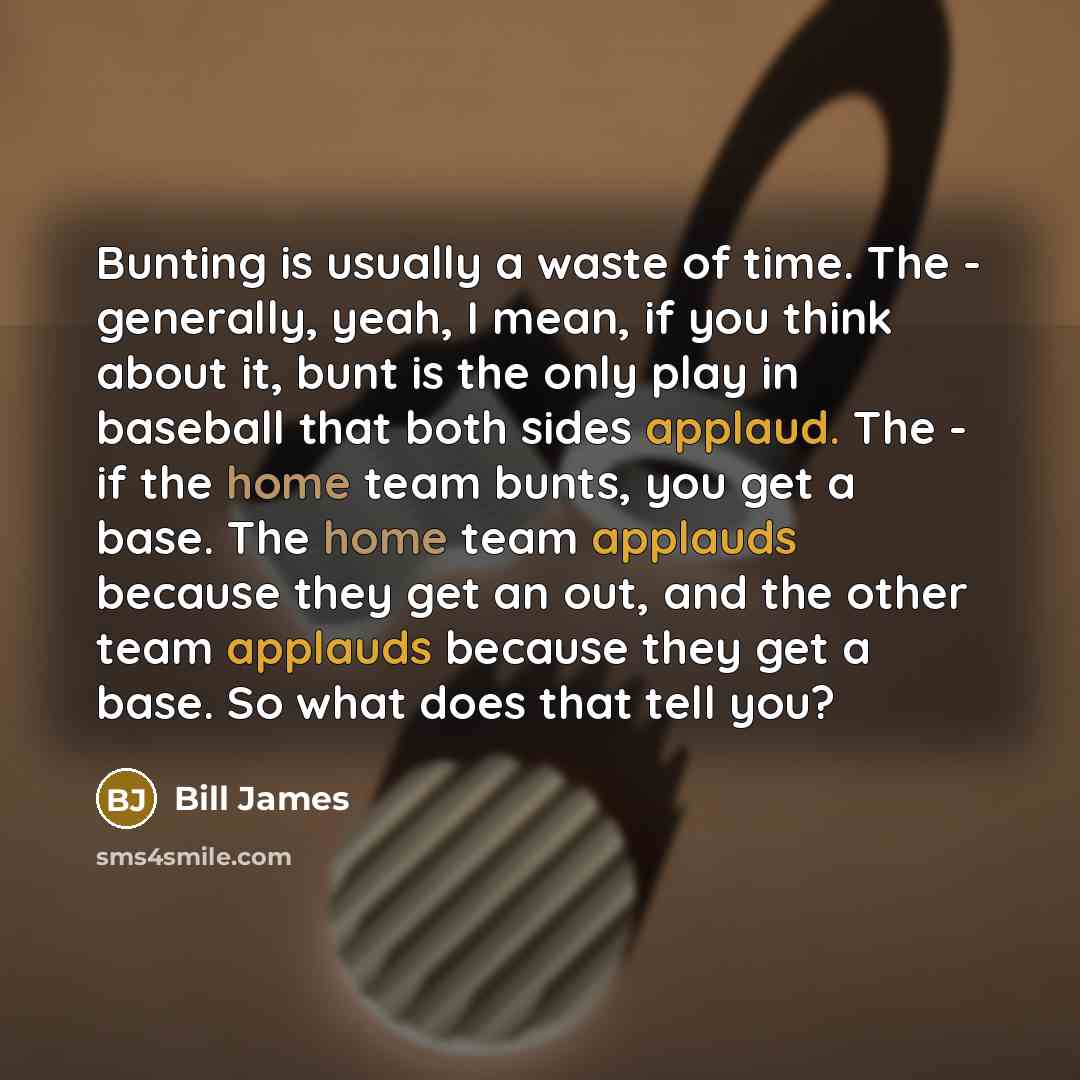 “Bunting is usually a waste of time. The - generally, yeah, I mean, if you think about it, bunt is the only play in baseball that both sides applaud. The - if the home team bunts, you get a base. The home team applauds because they get an out, and the other team applauds because they get a base. So…” quote by Bill James