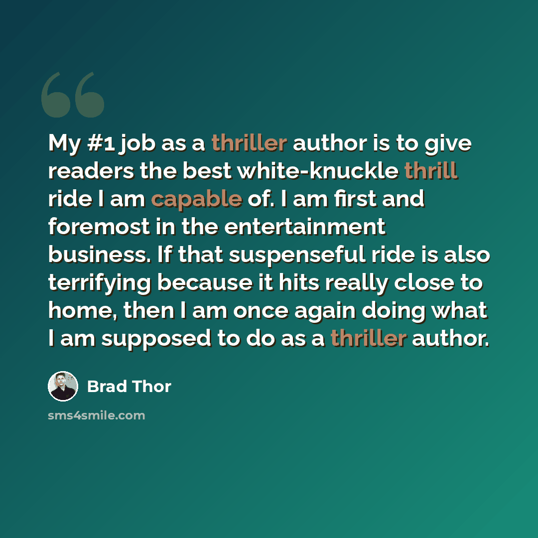 “My #1 job as a thriller author is to give readers the best white-knuckle thrill ride I am capable of. I am first and foremost in the entertainment business. If that suspenseful ride is also terrifying because it hits really close to home, then I am once again doing what I am supposed to do as a…” quote by Brad Thor