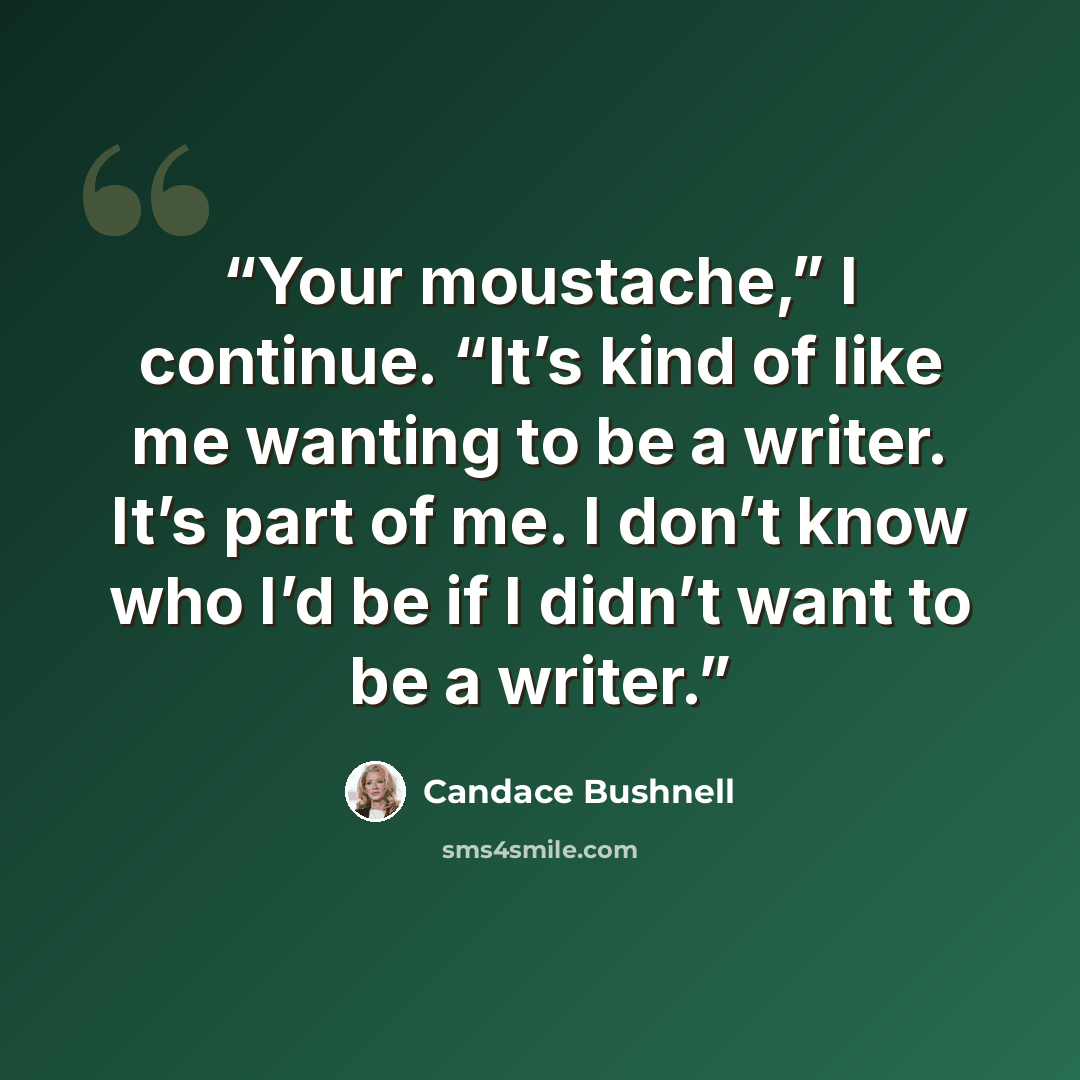 “Your moustache,” I continue. “It’s kind of like me wanting to be a writer. It’s part of me. I don’t know who I’d be if I didn’t want to be a writer.” quote by Candace Bushnell