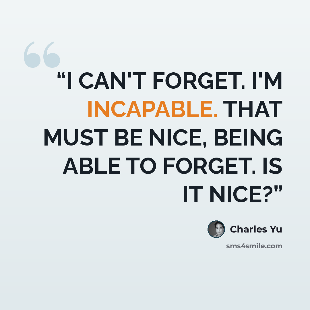 “I CAN'T FORGET. I'M INCAPABLE. THAT MUST BE NICE, BEING ABLE TO FORGET. IS IT NICE?” quote by Charles Yu