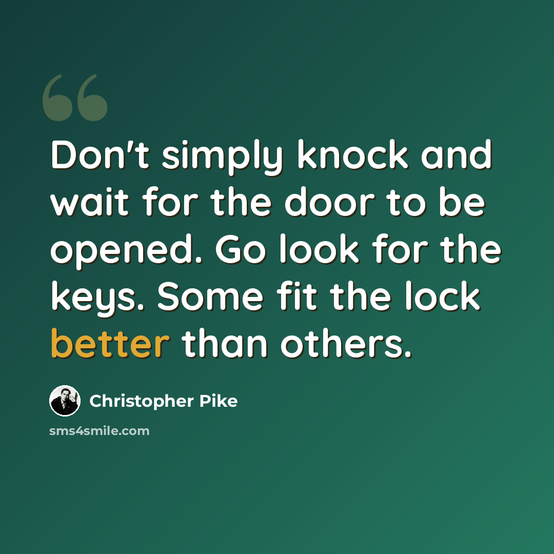 “Don't simply knock and wait for the door to be opened. Go look for the keys. Some fit the lock better than others.” quote by Christopher Pike