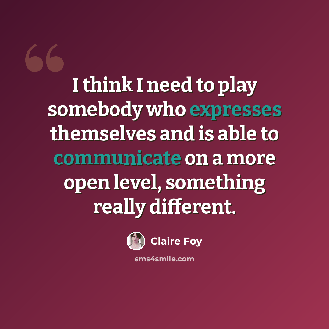 “I think I need to play somebody who expresses themselves and is able to communicate on a more open level, something really different.” quote by Claire Foy