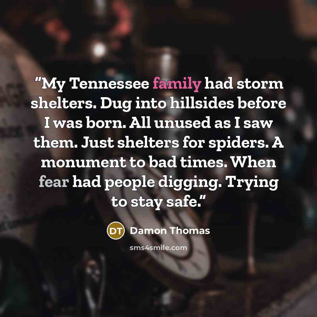 “My Tennessee family had storm shelters. Dug into hillsides before I was born. All unused as I saw them. Just shelters for spiders. A monument to bad times. When fear had people digging. Trying to stay safe.” quote by Damon Thomas