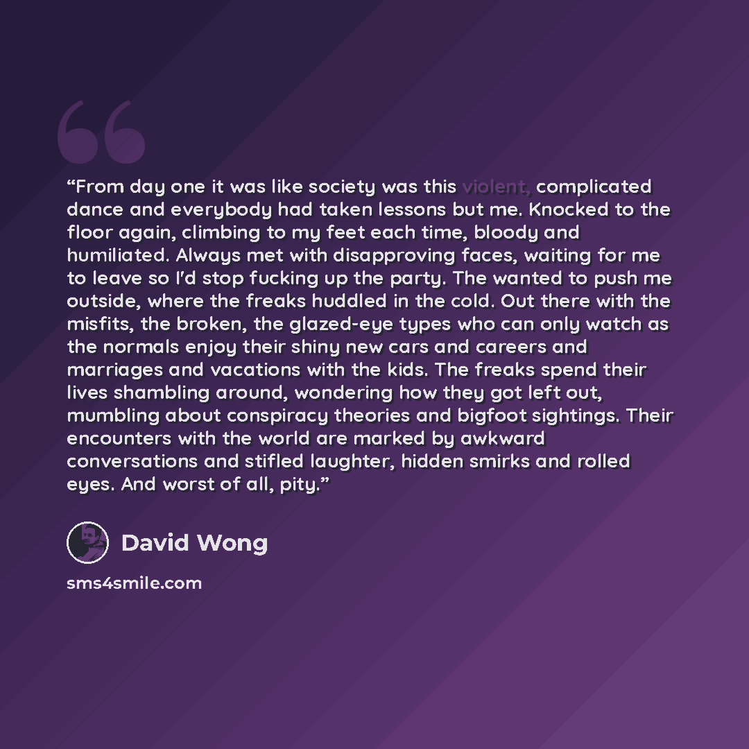 “From day one it was like society was this violent, complicated dance and everybody had taken lessons but me. Knocked to the floor again, climbing to my feet each time, bloody and humiliated. Always met with disapproving faces, waiting for me to leave so I'd stop fucking up the party. The wanted to…” quote by David Wong