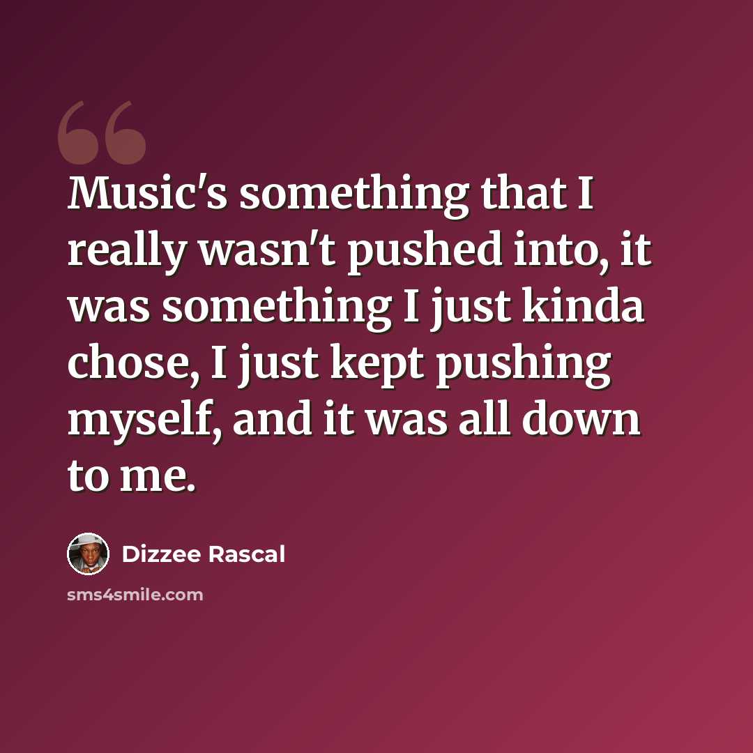 “Music's something that I really wasn't pushed into, it was something I just kinda chose, I just kept pushing myself, and it was all down to me.” quote by Dizzee Rascal