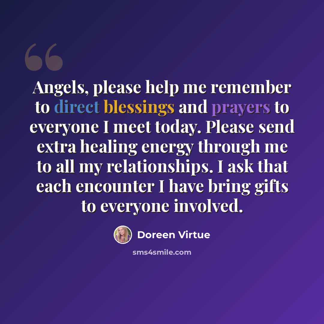 “Angels, please help me remember to direct blessings and prayers to everyone I meet today. Please send extra healing energy through me to all my relationships. I ask that each encounter I have bring gifts to everyone involved.” quote by Doreen Virtue