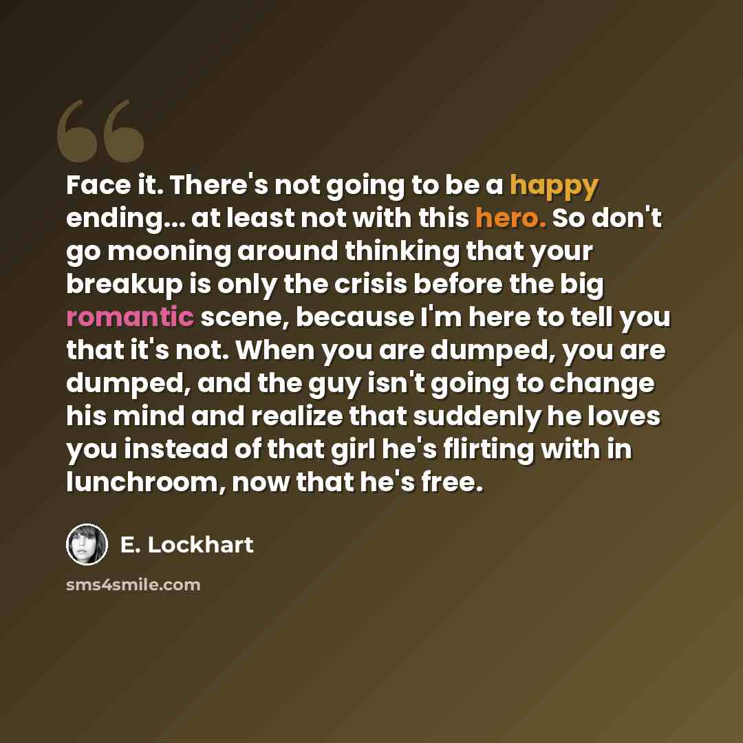 “Face it. There's not going to be a happy ending... at least not with this hero. So don't go mooning around thinking that your breakup is only the crisis before the big romantic scene, because I'm here to tell you that it's not. When you are dumped, you are dumped, and the guy isn't going to change…” quote by E. Lockhart