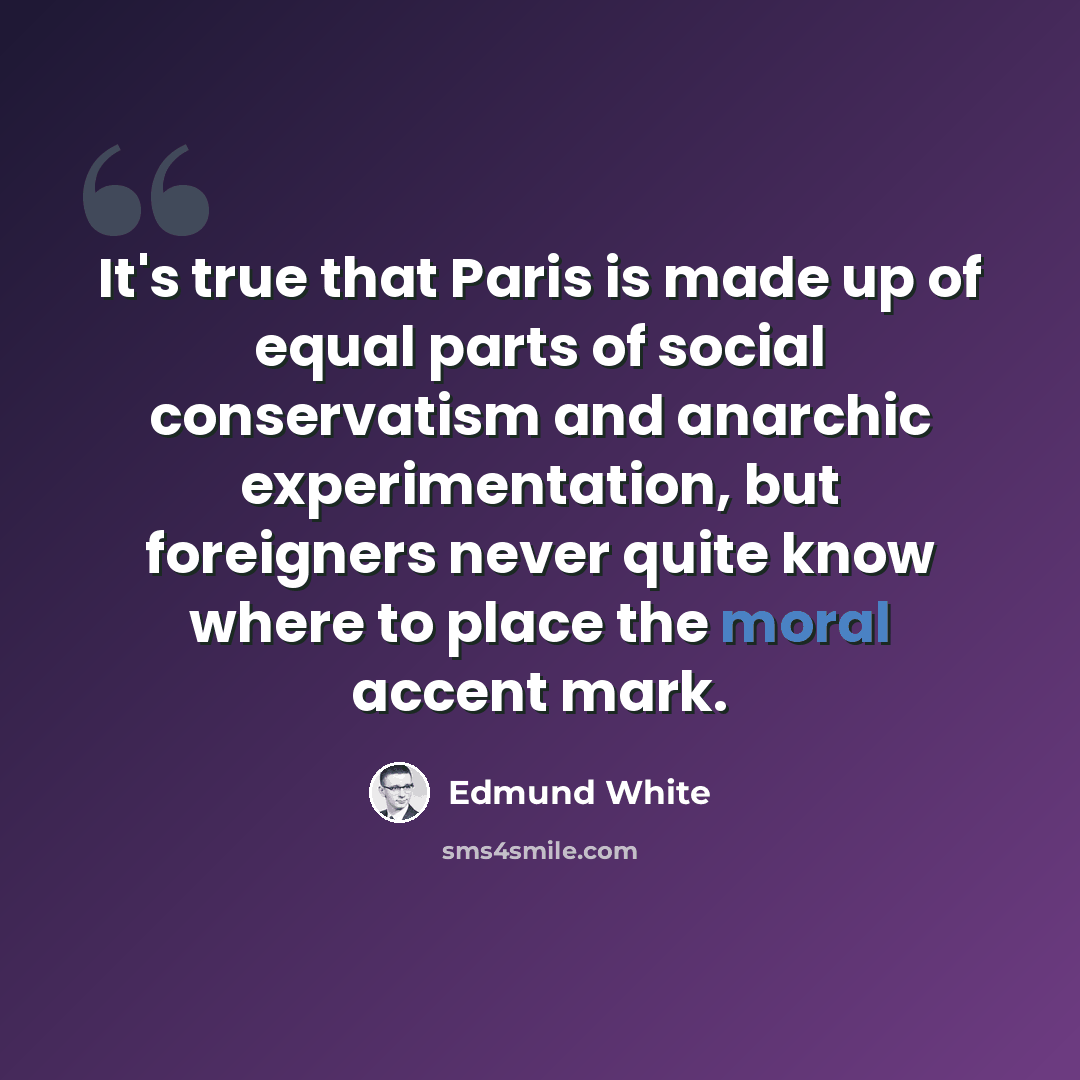 “It's true that Paris is made up of equal parts of social conservatism and anarchic experimentation, but foreigners never quite know where to place the moral accent mark.” quote by Edmund White
