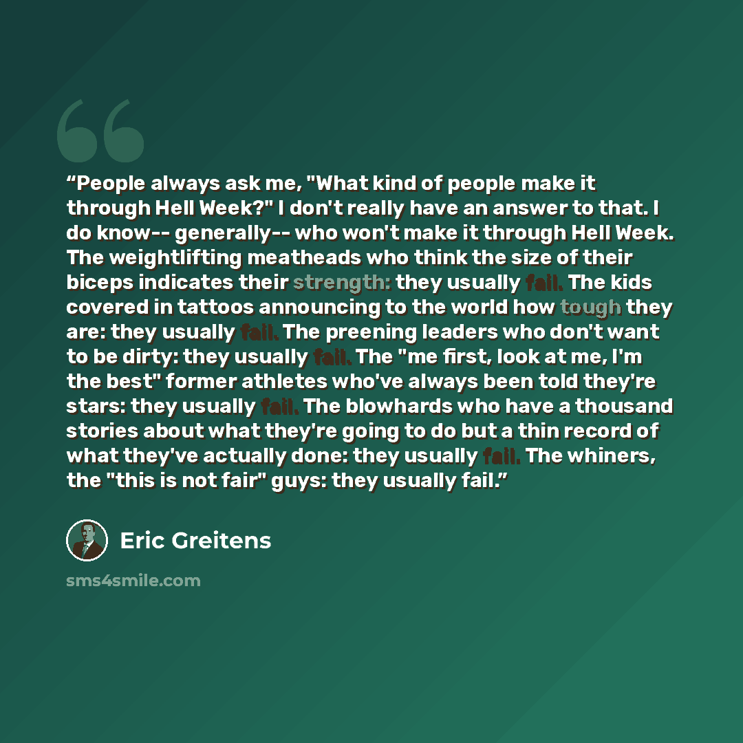 “People always ask me, "What kind of people make it through Hell Week?" I don't really have an answer to that. I do know-- generally-- who won't make it through Hell Week. The weightlifting meatheads who think the size of their biceps indicates their strength: they usually fail. The kids covered in…” quote by Eric Greitens