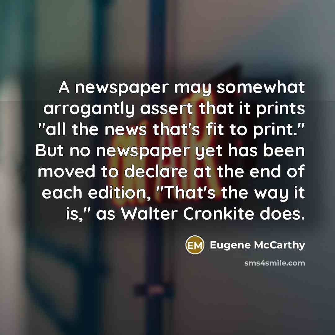 “A newspaper may somewhat arrogantly assert that it prints "all the news that's fit to print." But no newspaper yet has been moved to declare at the end of each edition, "That's the way it is," as Walter Cronkite does.” quote by Eugene McCarthy