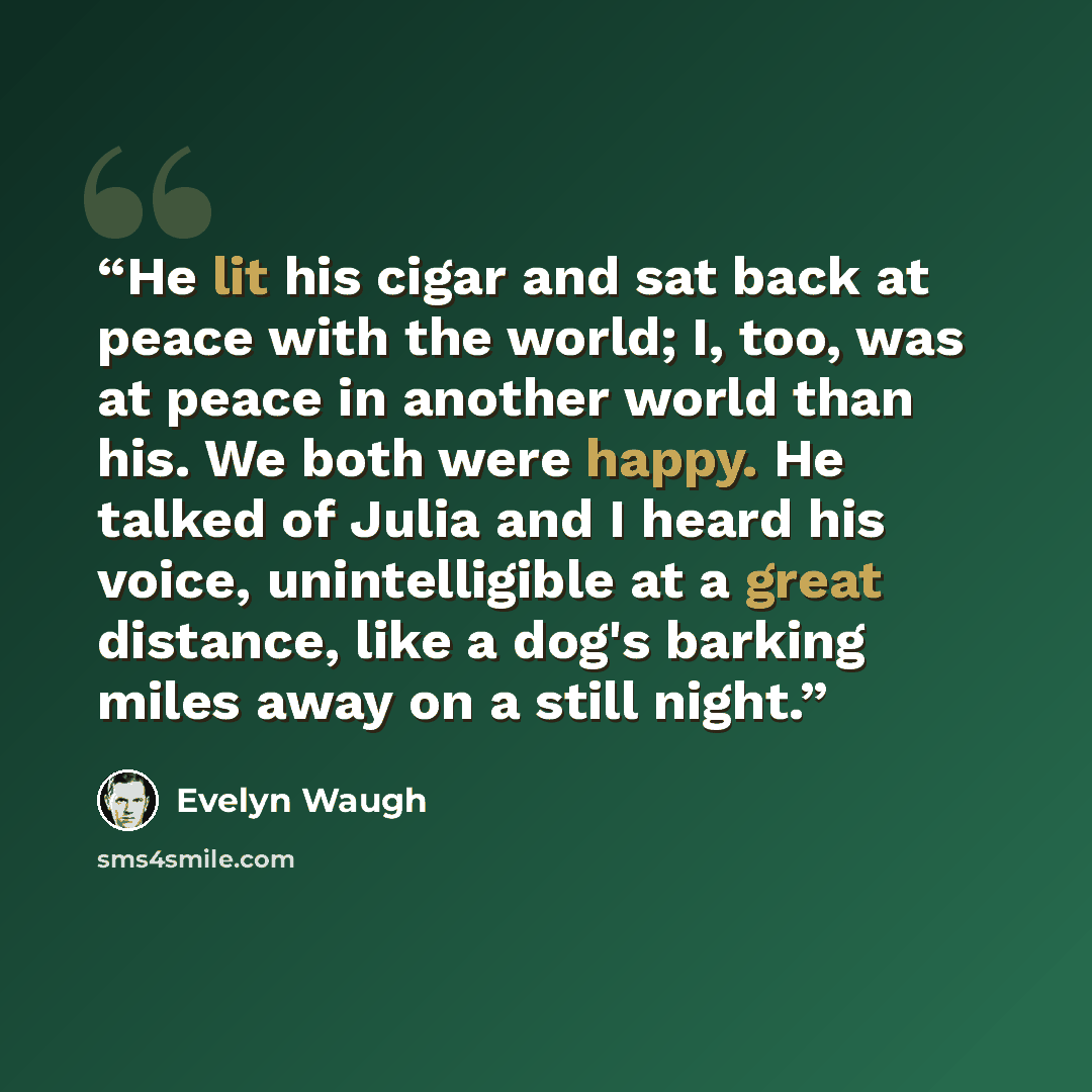“He lit his cigar and sat back at peace with the world; I, too, was at peace in another world than his. We both were happy. He talked of Julia and I heard his voice, unintelligible at a great distance, like a dog's barking miles away on a still night.” quote by Evelyn Waugh
