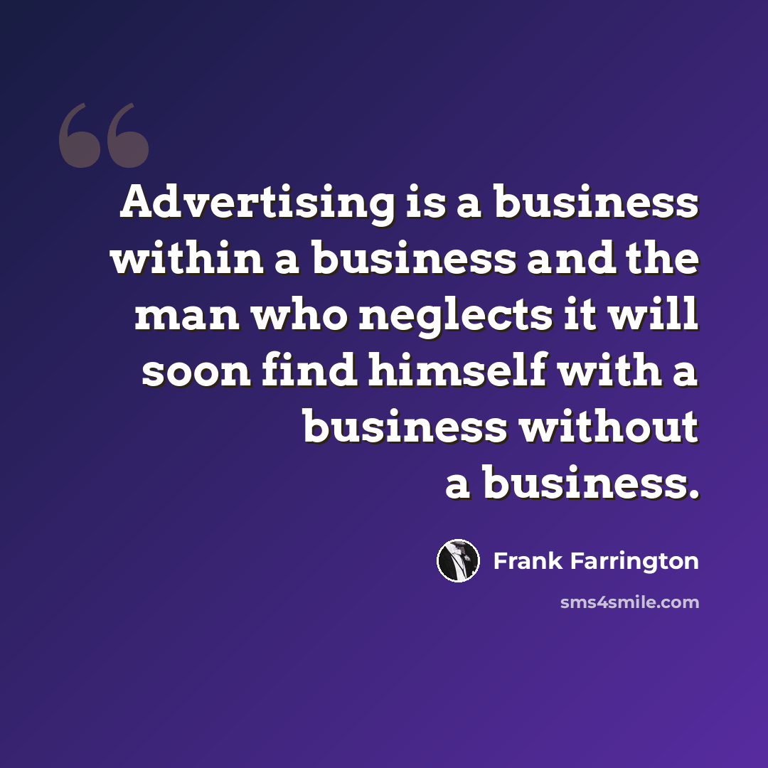 “Advertising is a business within a business and the man who neglects it will soon find himself with a business without a business.” quote by Frank Farrington