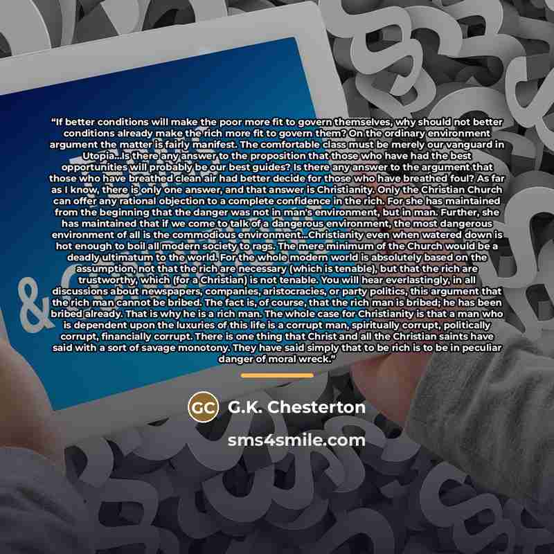“If better conditions will make the poor more fit to govern themselves, why should not better conditions already make the rich more fit to govern them? On the ordinary environment argument the matter is fairly manifest. The comfortable class must be merely our vanguard in Utopia...Is there any…” quote by G.K. Chesterton