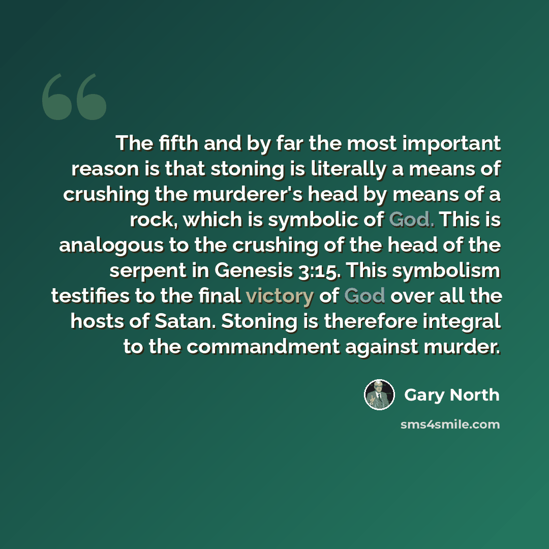 “The fifth and by far the most important reason is that stoning is literally a means of crushing the murderer's head by means of a rock, which is symbolic of God. This is analogous to the crushing of the head of the serpent in Genesis 3:15. This symbolism testifies to the final victory of God over…” quote by Gary North