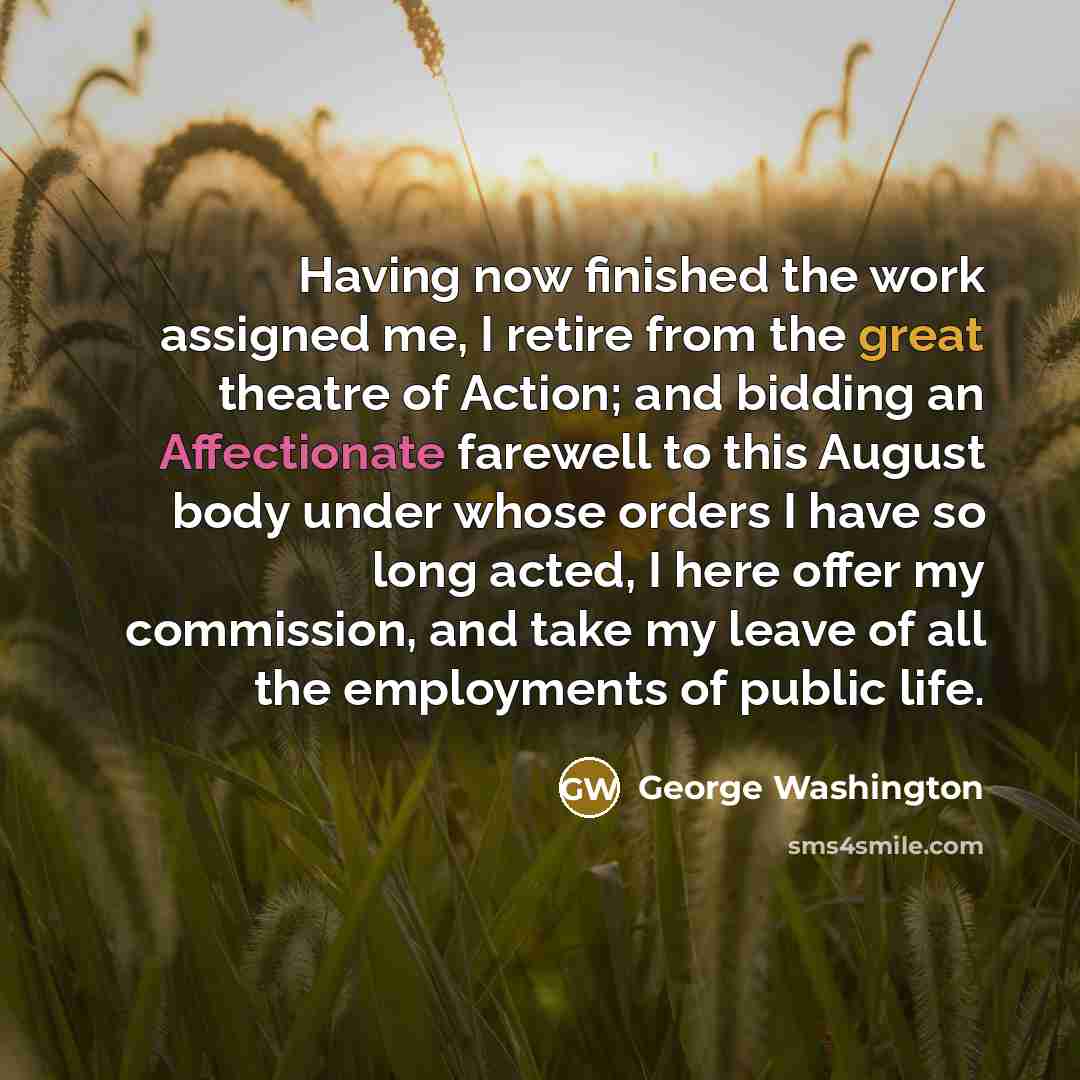 “Having now finished the work assigned me, I retire from the great theatre of Action; and bidding an Affectionate farewell to this August body under whose orders I have so long acted, I here offer my commission, and take my leave of all the employments of public life.” quote by George Washington