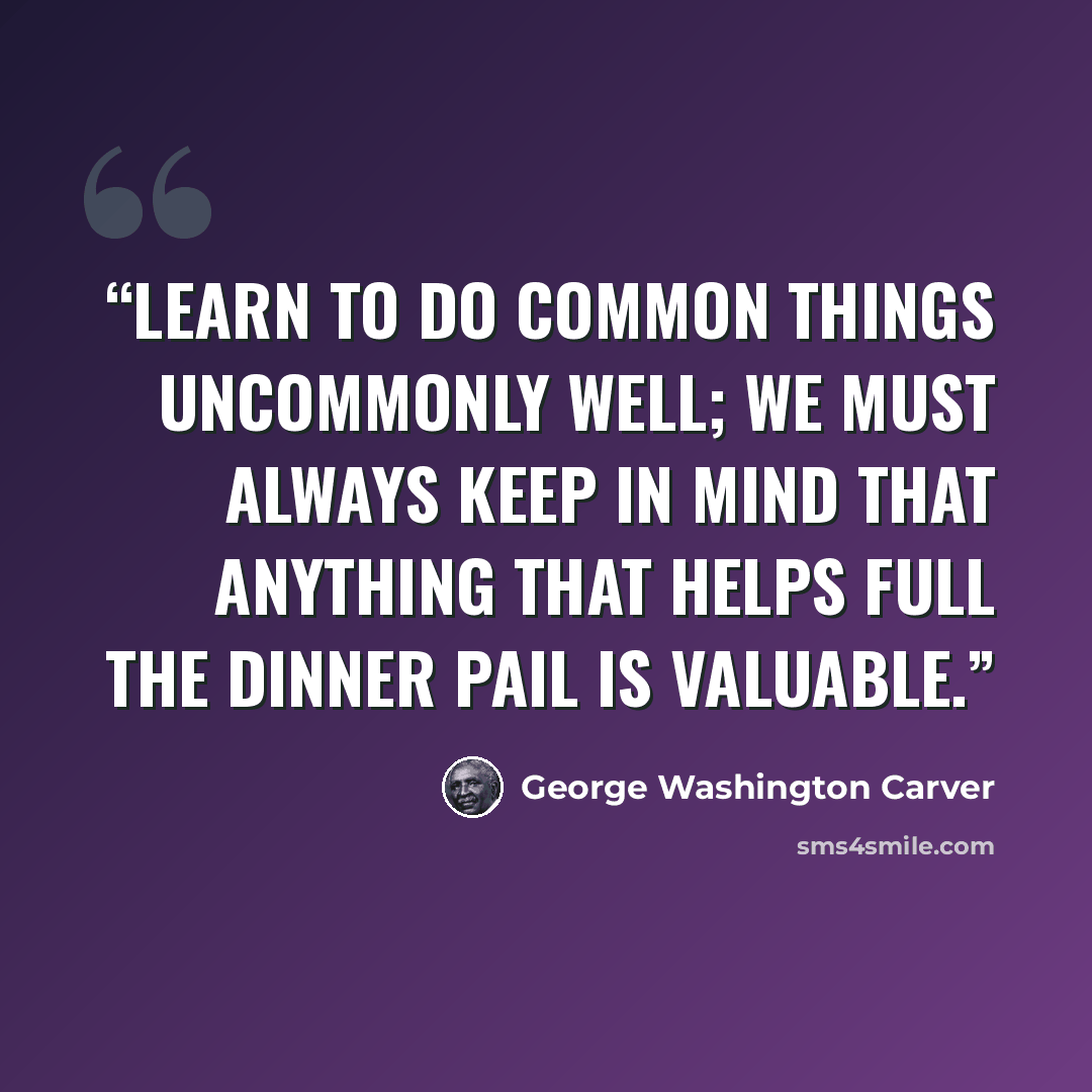 “Learn to do common things uncommonly well; we must always keep in mind that anything that helps full the dinner pail is valuable.” quote by George Washington Carver