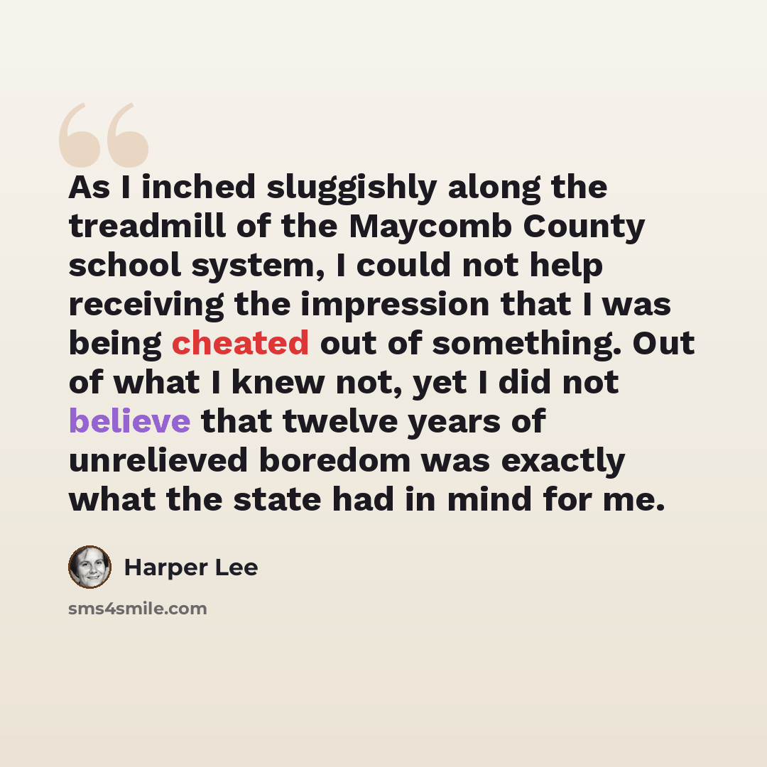 “As I inched sluggishly along the treadmill of the Maycomb County school system, I could not help receiving the impression that I was being cheated out of something. Out of what I knew not, yet I did not believe that twelve years of unrelieved boredom was exactly what the state had in mind for me.” quote by Harper Lee