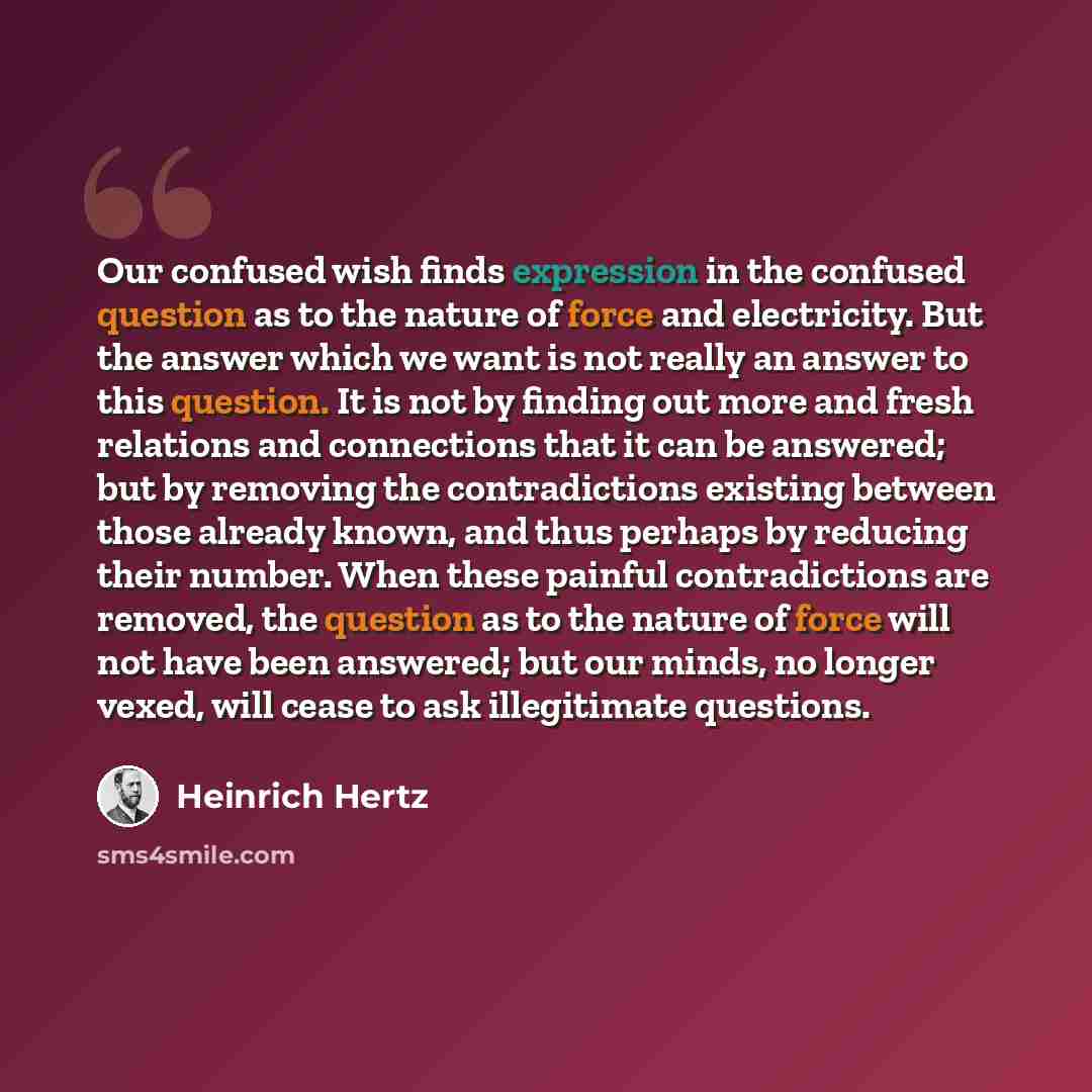 “Our confused wish finds expression in the confused question as to the nature of force and electricity. But the answer which we want is not really an answer to this question. It is not by finding out more and fresh relations and connections that it can be answered; but by removing the…” quote by Heinrich Hertz
