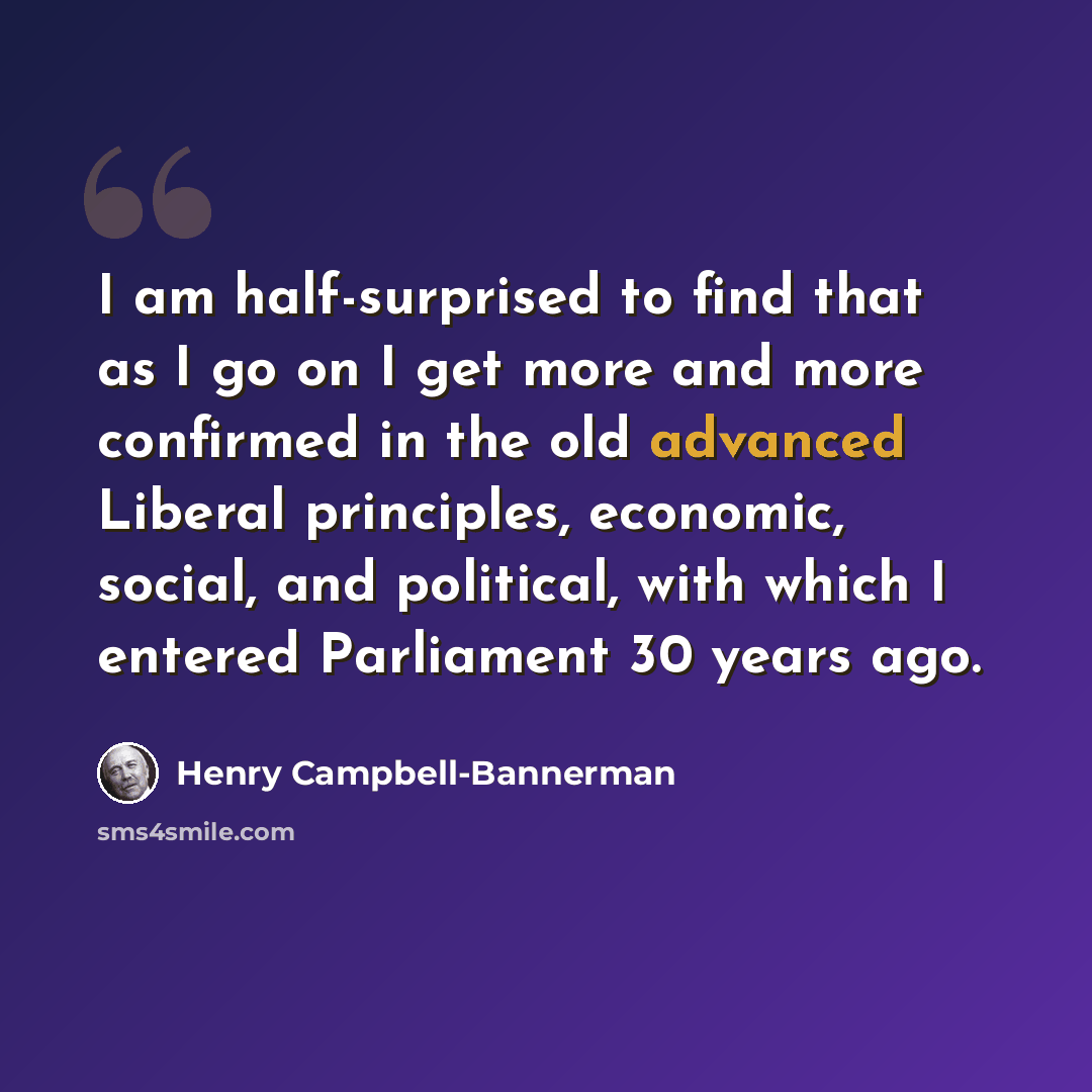 “I am half-surprised to find that as I go on I get more and more confirmed in the old advanced Liberal principles, economic, social, and political, with which I entered Parliament 30 years ago.” quote by Henry Campbell-Bannerman
