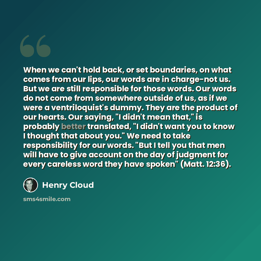 “When we can't hold back, or set boundaries, on what comes from our lips, our words are in charge-not us. But we are still responsible for those words. Our words do not come from somewhere outside of us, as if we were a ventriloquist's dummy. They are the product of our hearts. Our saying, "I…” quote by Henry Cloud