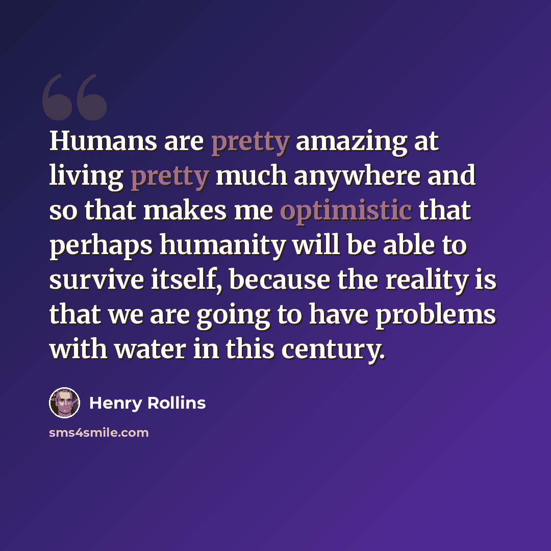 “Humans are pretty amazing at living pretty much anywhere and so that makes me optimistic that perhaps humanity will be able to survive itself, because the reality is that we are going to have problems with water in this century.” quote by Henry Rollins