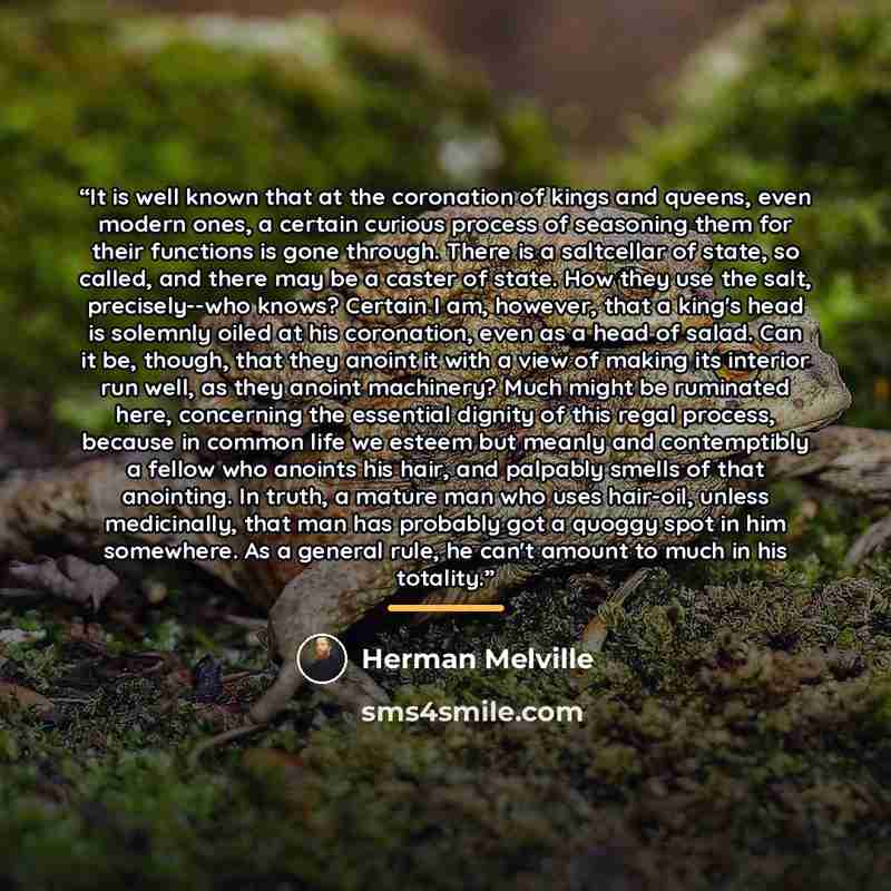 “It is well known that at the coronation of kings and queens, even modern ones, a certain curious process of seasoning them for their functions is gone through. There is a saltcellar of state, so called, and there may be a caster of state. How they use the salt, precisely--who knows? Certain I am…” quote by Herman Melville