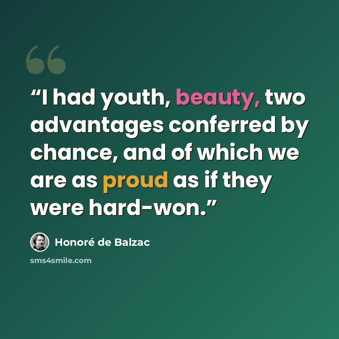 “I had youth, beauty, two advantages conferred by chance, and of which we are as proud as if they were hard-won.” quote by Honoré de Balzac
