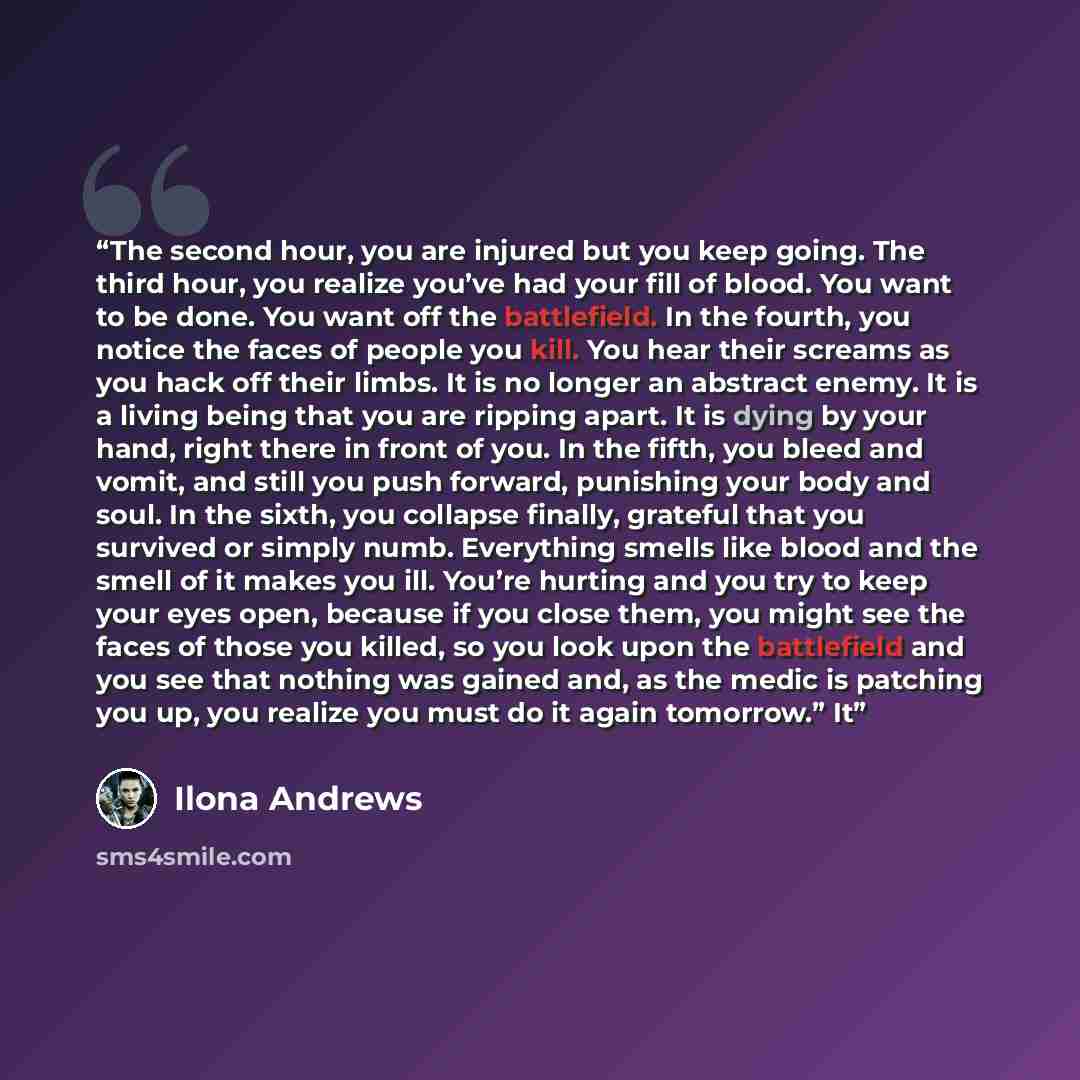 “The second hour, you are injured but you keep going. The third hour, you realize you’ve had your fill of blood. You want to be done. You want off the battlefield. In the fourth, you notice the faces of people you kill. You hear their screams as you hack off their limbs. It is no longer an abstract…” quote by Ilona Andrews