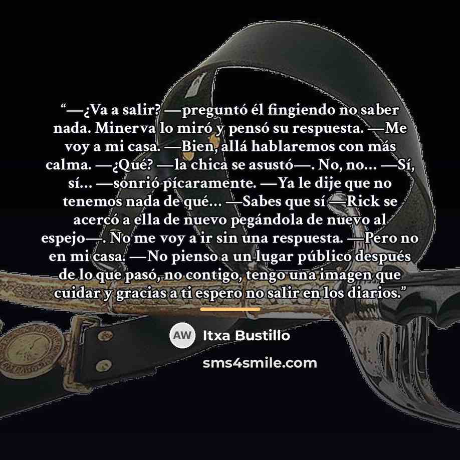 “—¿Va a salir? —preguntó él fingiendo no saber nada. Minerva lo miró y pensó su respuesta. —Me voy a mi casa. —Bien, allá hablaremos con más calma. —¿Qué? —la chica se asustó—. No, no… —Sí, sí… —sonrió pícaramente. —Ya le dije que no tenemos nada de qué… —Sabes que sí —Rick se acercó a ella de…” quote by Itxa Bustillo