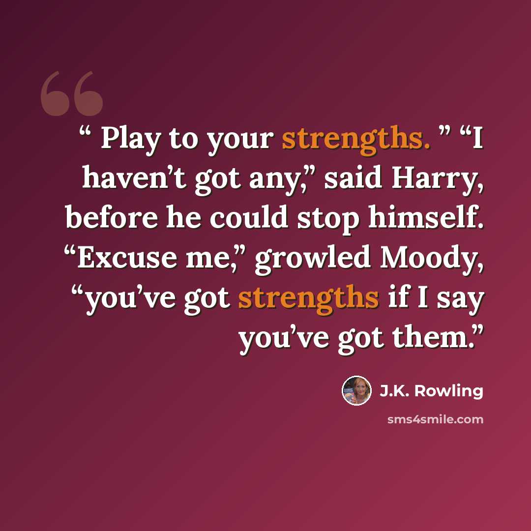 “Play to your strengths. ” “I haven’t got any,” said Harry, before he could stop himself. “Excuse me,” growled Moody, “you’ve got strengths if I say you’ve got them.” quote by J.K. Rowling
