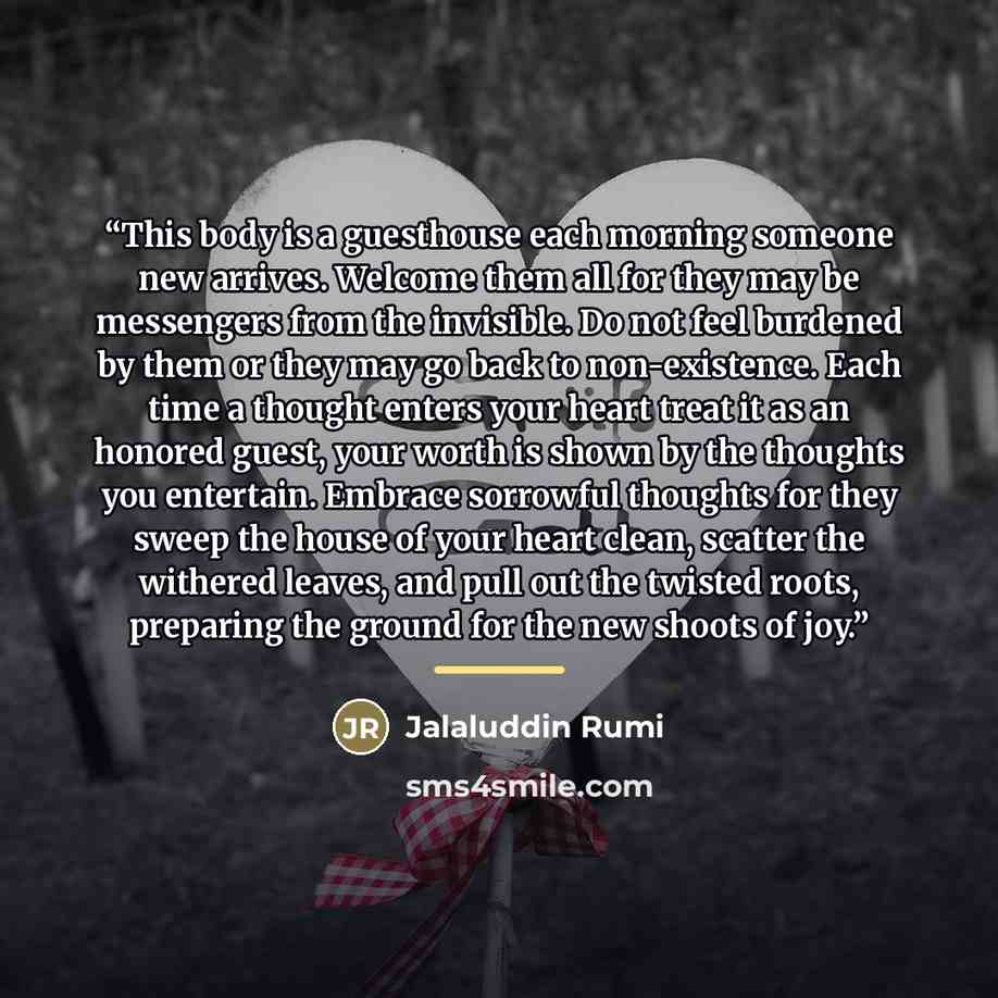 “This body is a guesthouse each morning someone new arrives. Welcome them all for they may be messengers from the invisible. Do not feel burdened by them or they may go back to non-existence. Each time a thought enters your heart treat it as an honored guest, your worth is shown by the thoughts you…” quote by Jalaluddin Rumi