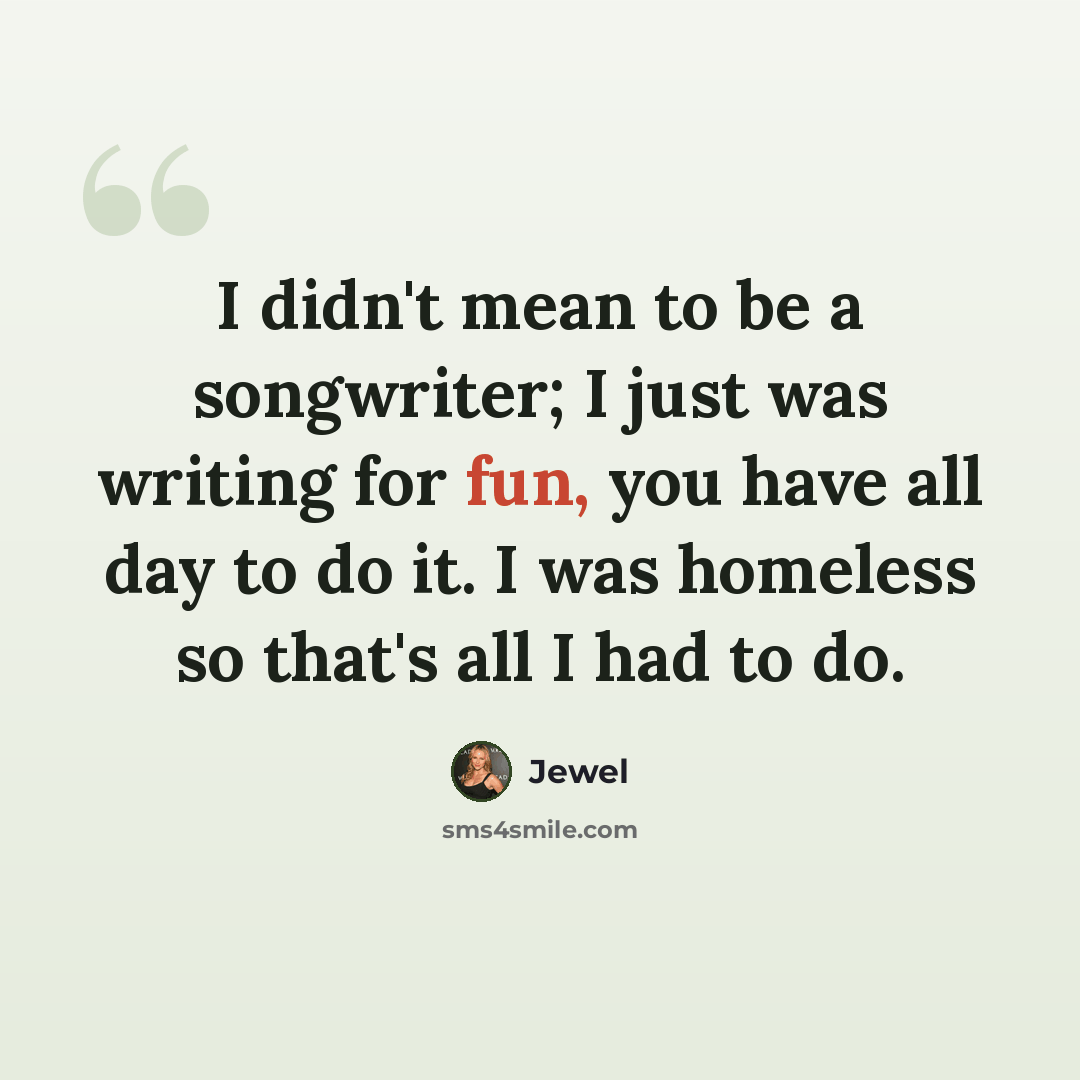 “I didn't mean to be a songwriter; I just was writing for fun, you have all day to do it. I was homeless so that's all I had to do.” quote by Jewel