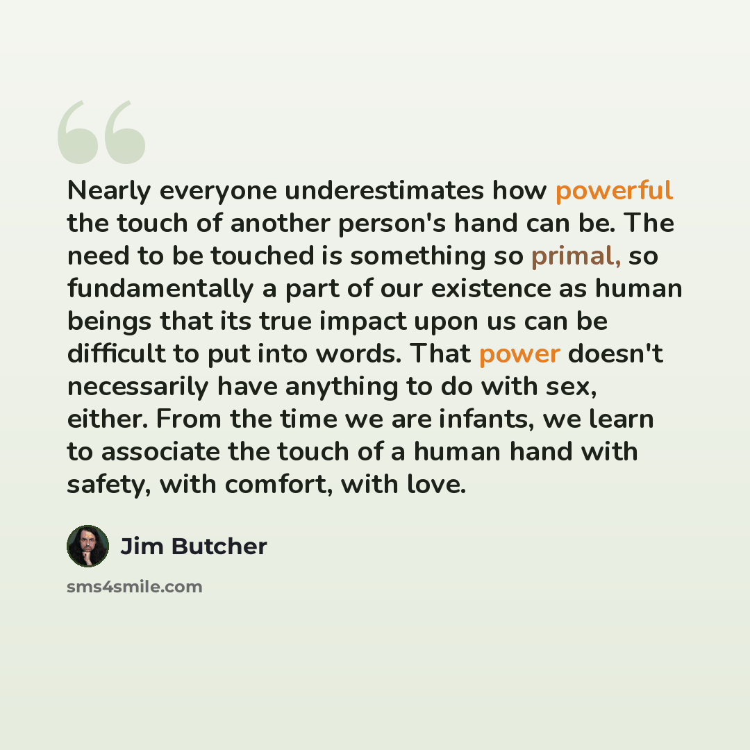 “Nearly everyone underestimates how powerful the touch of another person's hand can be. The need to be touched is something so primal, so fundamentally a part of our existence as human beings that its true impact upon us can be difficult to put into words. That power doesn't necessarily have…” quote by Jim Butcher