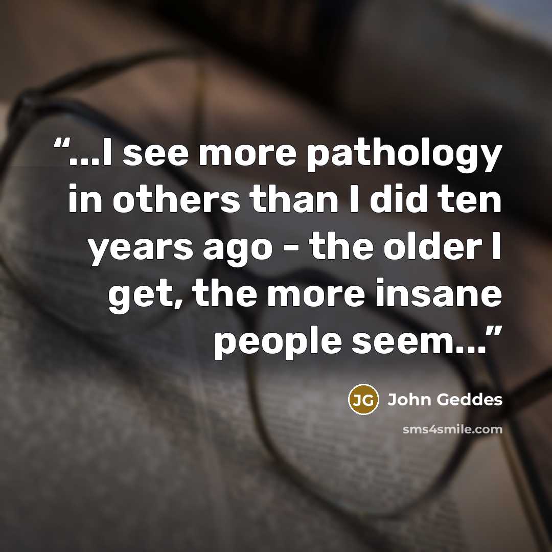 “...I see more pathology in others than I did ten years ago - the older I get, the more insane people seem...” quote by John Geddes