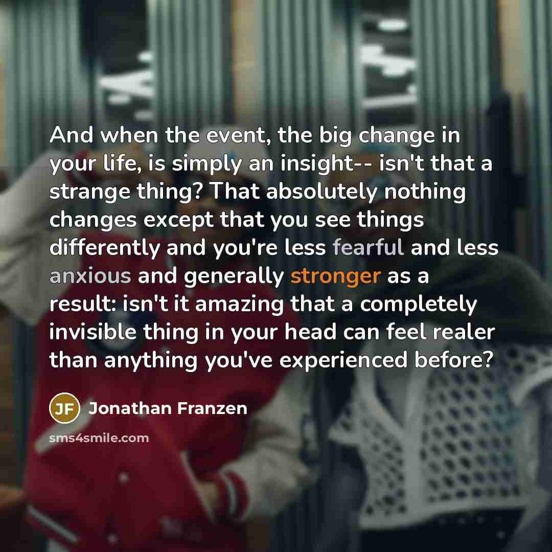 “And when the event, the big change in your life, is simply an insight-- isn't that a strange thing? That absolutely nothing changes except that you see things differently and you're less fearful and less anxious and generally stronger as a result: isn't it amazing that a completely invisible thing…” quote by Jonathan Franzen