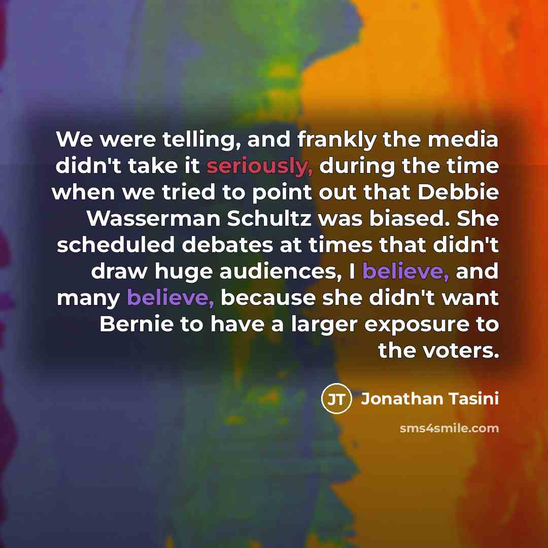 “We were telling, and frankly the media didn't take it seriously, during the time when we tried to point out that Debbie Wasserman Schultz was biased. She scheduled debates at times that didn't draw huge audiences, I believe, and many believe, because she didn't want Bernie to have a larger…” quote by Jonathan Tasini
