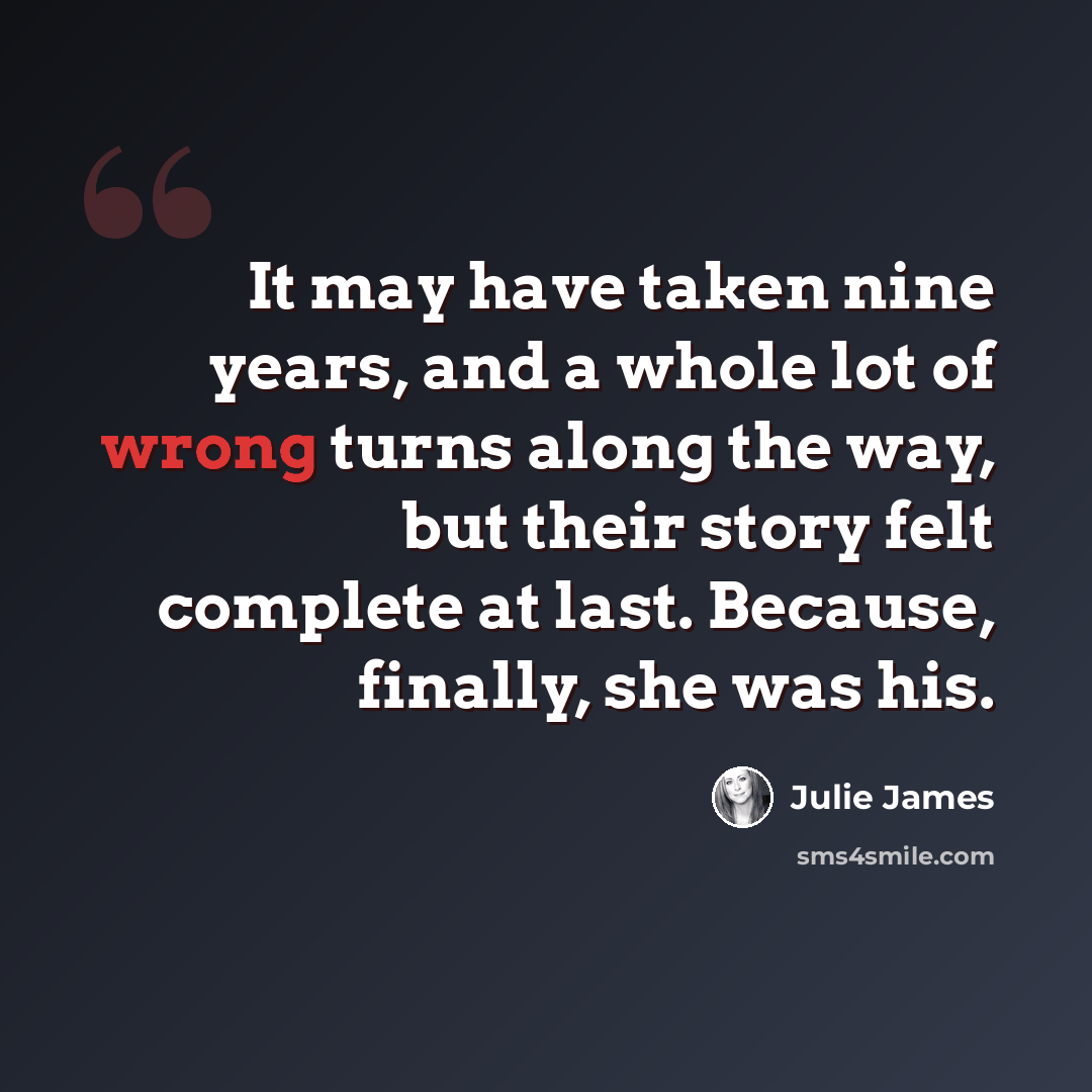 “It may have taken nine years, and a whole lot of wrong turns along the way, but their story felt complete at last. Because, finally, she was his.” quote by Julie James