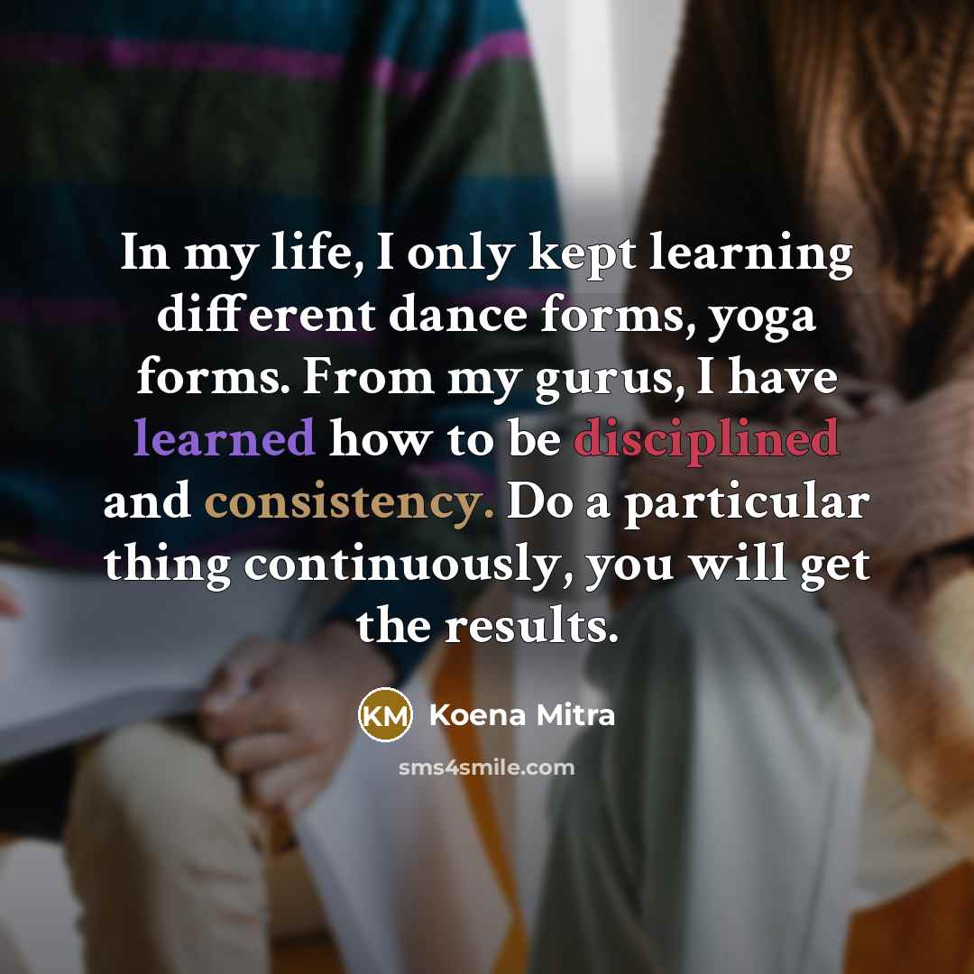 “In my life, I only kept learning different dance forms, yoga forms. From my gurus, I have learned how to be disciplined and consistency. Do a particular thing continuously, you will get the results.” quote by Koena Mitra