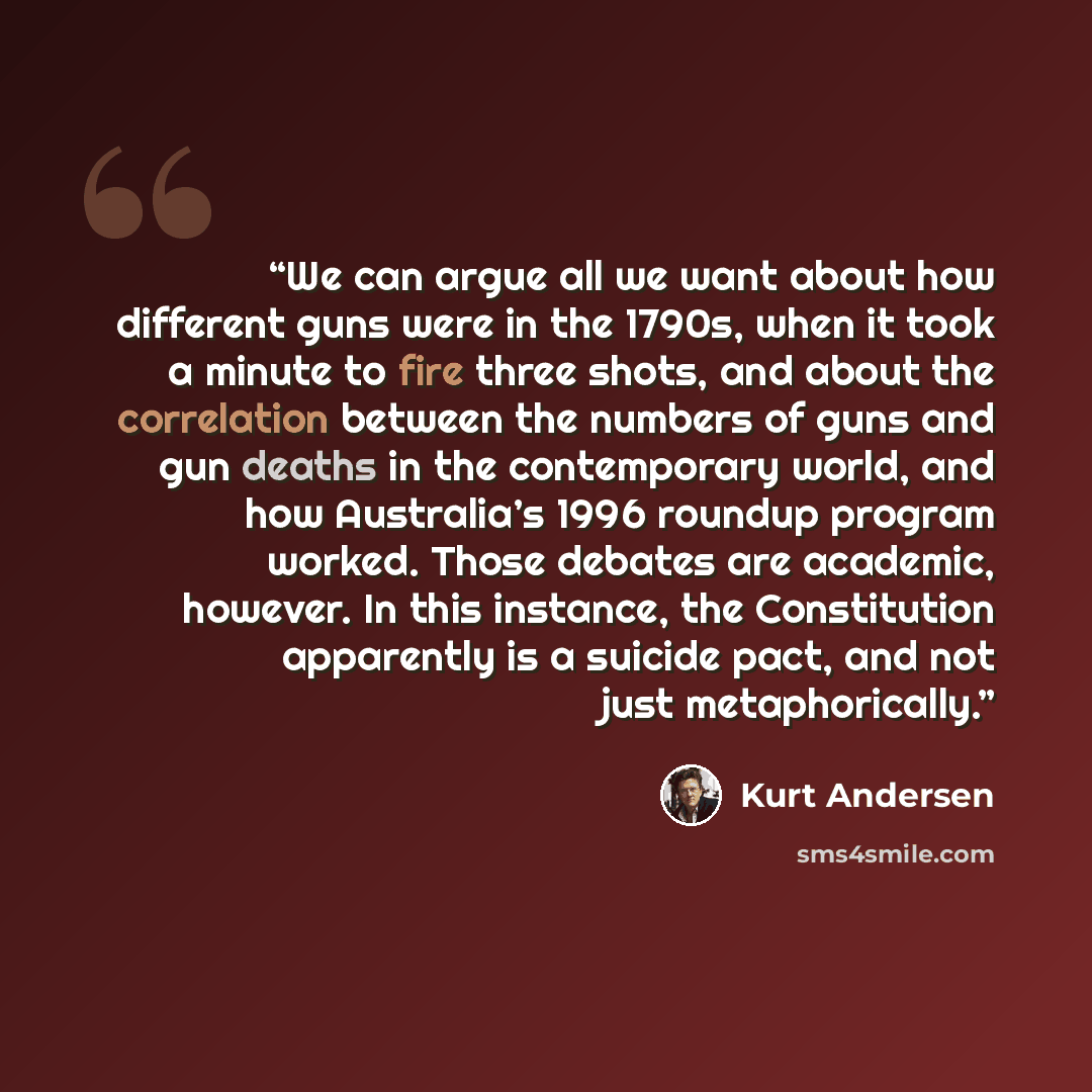 “We can argue all we want about how different guns were in the 1790s, when it took a minute to fire three shots, and about the correlation between the numbers of guns and gun deaths in the contemporary world, and how Australia’s 1996 roundup program worked. Those debates are academic, however. In…” quote by Kurt Andersen