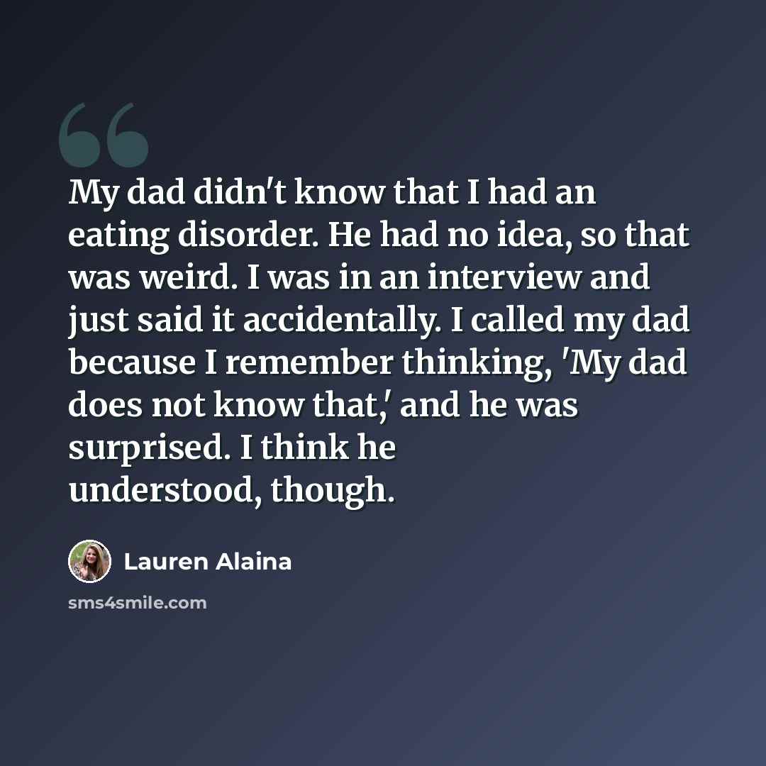 “My dad didn't know that I had an eating disorder. He had no idea, so that was weird. I was in an interview and just said it accidentally. I called my dad because I remember thinking, 'My dad does not know that,' and he was surprised. I think he understood, though.” quote by Lauren Alaina