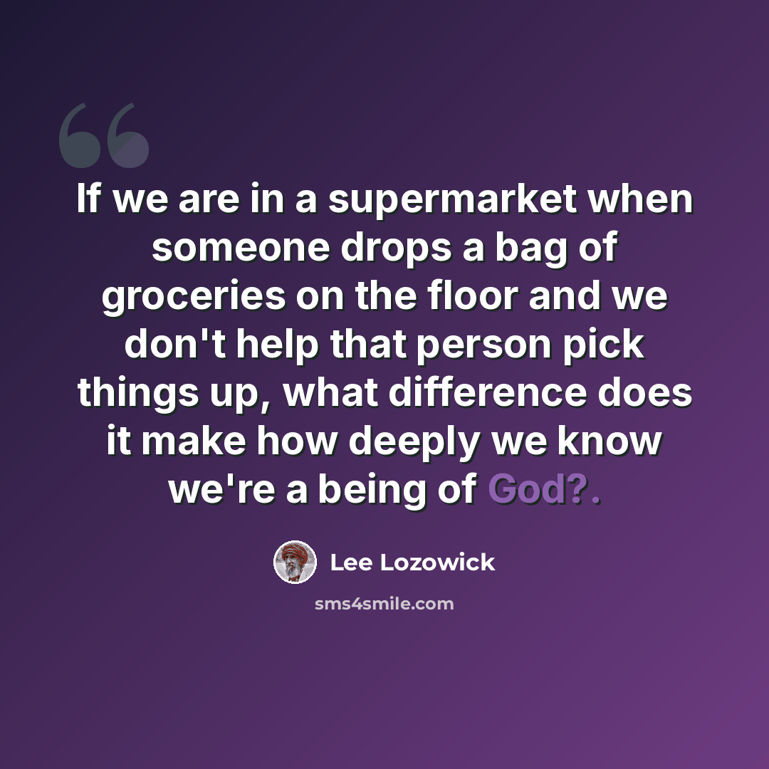 “If we are in a supermarket when someone drops a bag of groceries on the floor and we don't help that person pick things up, what difference does it make how deeply we know we're a being of God?.” quote by Lee Lozowick